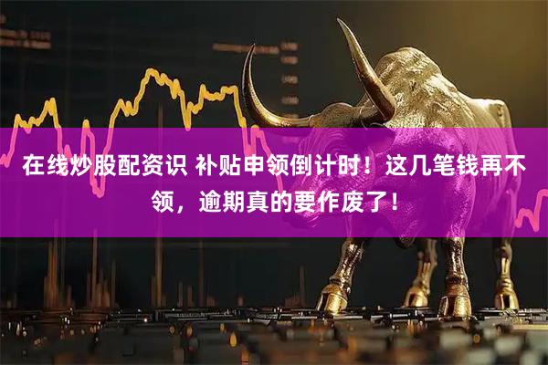 在线炒股配资识 补贴申领倒计时！这几笔钱再不领，逾期真的要作废了！