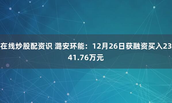 在线炒股配资识 潞安环能：12月26日获融资买入2341.76万元
