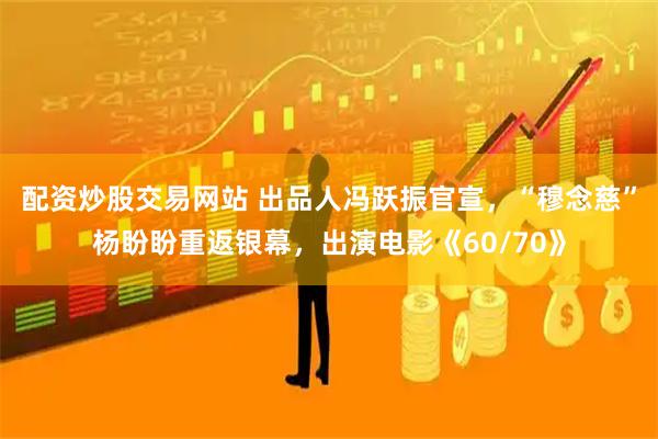 配资炒股交易网站 出品人冯跃振官宣，“穆念慈”杨盼盼重返银幕，出演电影《60/70》