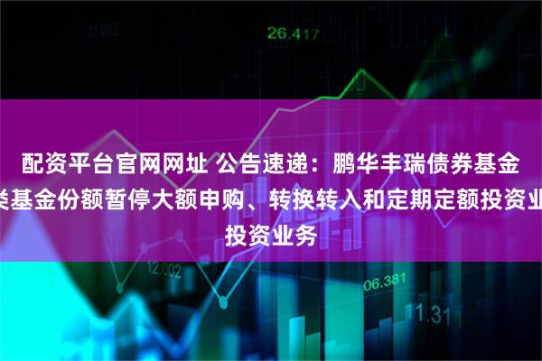 配资平台官网网址 公告速递：鹏华丰瑞债券基金D类基金份额暂停大额申购、转换转入和定期定额投资业务