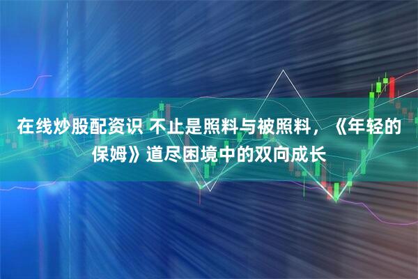 在线炒股配资识 不止是照料与被照料，《年轻的保姆》道尽困境中的双向成长