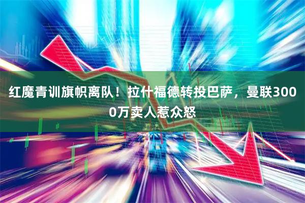 红魔青训旗帜离队！拉什福德转投巴萨，曼联3000万卖人惹众怒