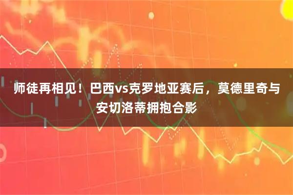 师徒再相见！巴西vs克罗地亚赛后，莫德里奇与安切洛蒂拥抱合影