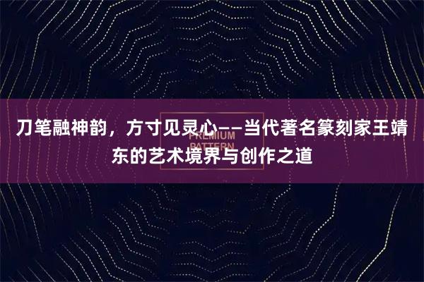 刀笔融神韵，方寸见灵心——当代著名篆刻家王靖东的艺术境界与创作之道