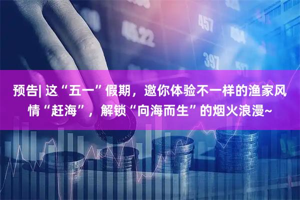 预告| 这“五一”假期，邀你体验不一样的渔家风情“赶海”，解锁“向海而生”的烟火浪漫~