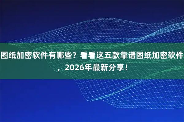 图纸加密软件有哪些？看看这五款靠谱图纸加密软件，2026年最新分享！