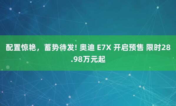 配置惊艳，蓄势待发! 奥迪 E7X 开启预售 限时28.98万元起